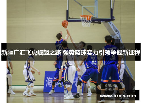 新疆广汇飞虎崛起之路 强势篮球实力引领争冠新征程 新疆广汇飞虎崛起之路 强势篮球实力引领争冠新征程