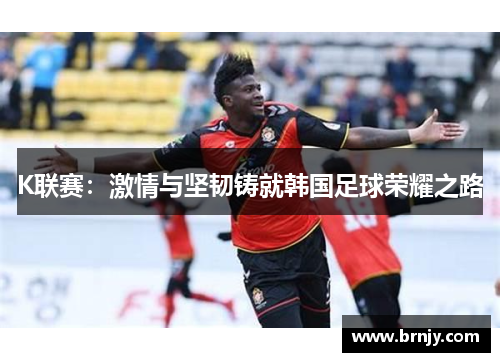 K联赛:激情与坚韧铸就韩国足球荣耀之路 K联赛:激情与坚韧铸就韩国足球荣耀之路