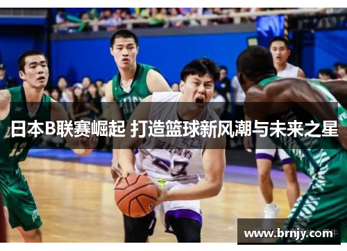 日本B联赛崛起 打造篮球新风潮与未来之星 日本B联赛崛起 打造篮球新风潮与未来之星