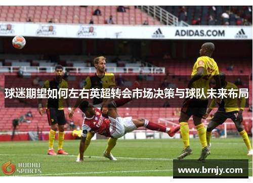 球迷期望如何左右英超转会市场决策与球队未来布局 球迷期望如何左右英超转会市场决策与球队未来布局