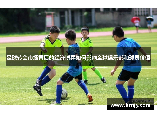 足球转会市场背后的经济博弈如何影响全球俱乐部和球员价值 足球转会市场背后的经济博弈如何影响全球俱乐部和球员价值