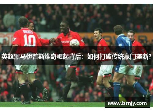 英超黑马伊普斯维奇崛起背后:如何打破传统豪门垄断? 英超黑马伊普斯维奇崛起背后:如何打破传统豪门垄断?