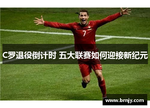 C罗退役倒计时 五大联赛如何迎接新纪元 C罗退役倒计时 五大联赛如何迎接新纪元