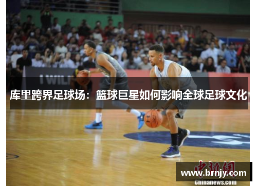 库里跨界足球场:篮球巨星如何影响全球足球文化 库里跨界足球场:篮球巨星如何影响全球足球文化